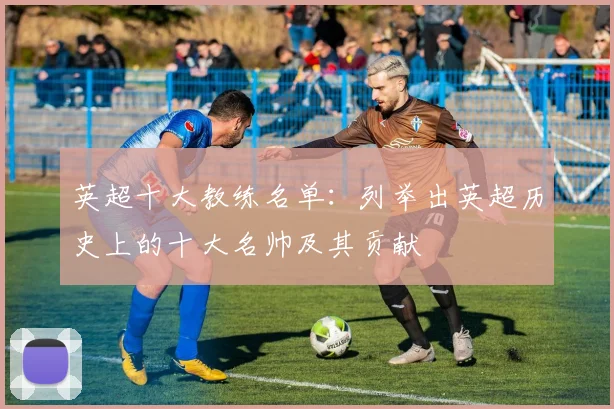 英超十大教练名单:列举出英超历史上的十大名帅及其贡献