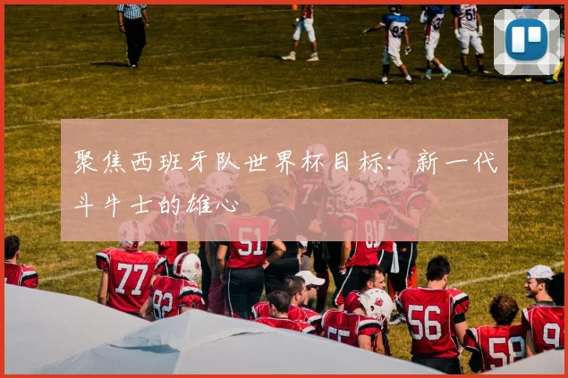 聚焦西班牙队世界杯目标：新一代斗牛士的雄心