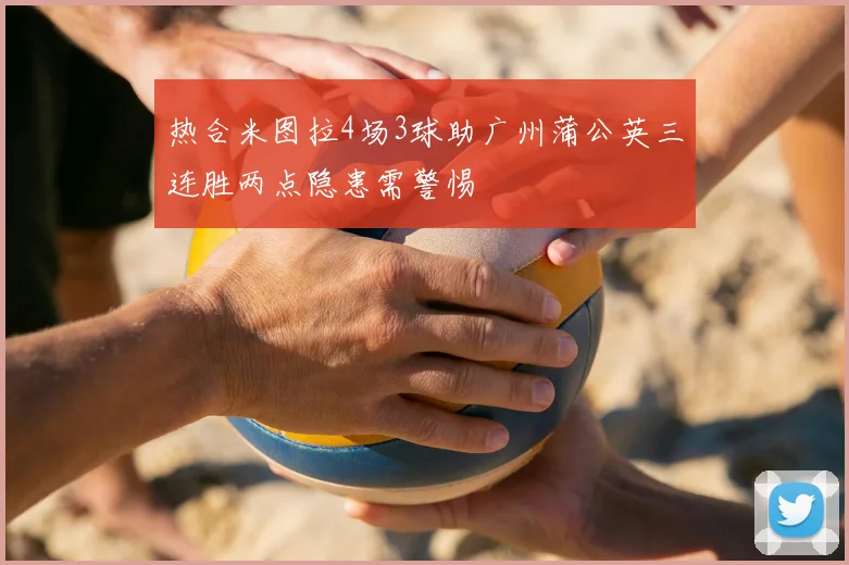 热合米图拉4场3球助广州蒲公英三连胜两点隐患需警惕