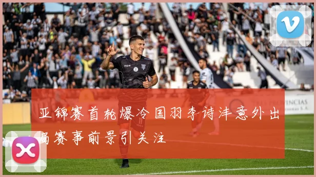 亚锦赛首轮爆冷国羽李诗沣意外出局赛事前景引关注