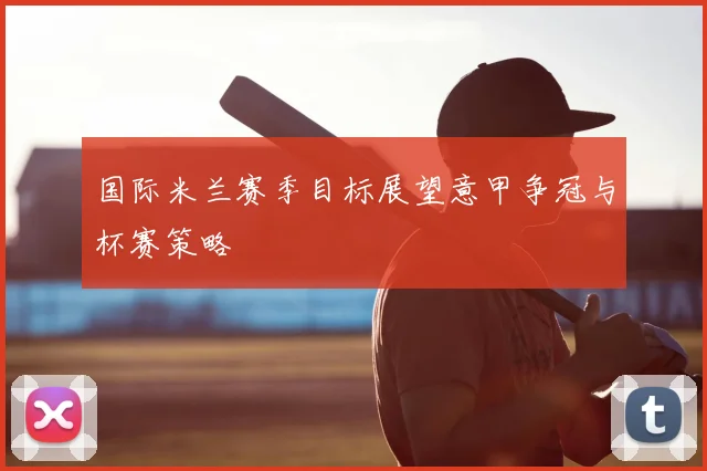 国际米兰赛季目标展望意甲争冠与杯赛策略