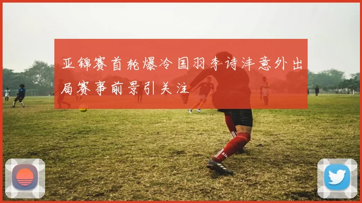 亚锦赛首轮爆冷国羽李诗沣意外出局赛事前景引关注