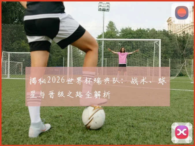 揭秘2026世界杯瑞典队:战术、球星与晋级之路全解析