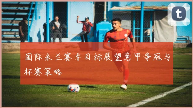 国际米兰赛季目标展望意甲争冠与杯赛策略